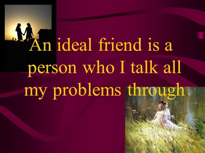 An ideal friend is a person who I talk all my problems through